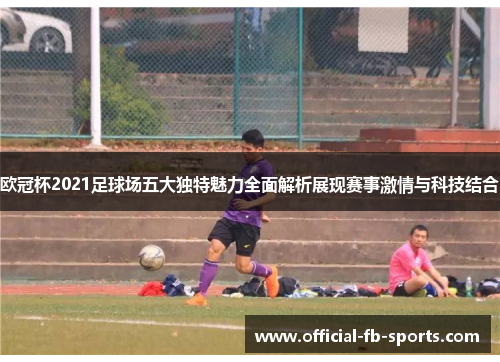 欧冠杯2021足球场五大独特魅力全面解析展现赛事激情与科技结合