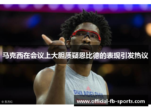 马克西在会议上大胆质疑恩比德的表现引发热议 马克西在会议上大胆质疑恩比德的表现引发热议