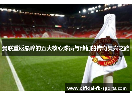 曼联重返巅峰的五大核心球员与他们的传奇复兴之路