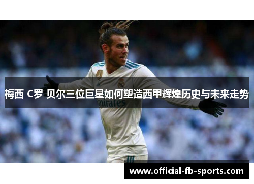 梅西 C罗 贝尔三位巨星如何塑造西甲辉煌历史与未来走势