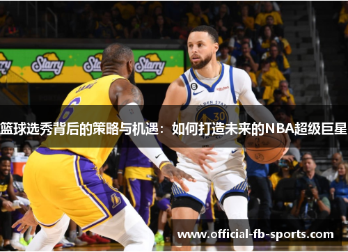 篮球选秀背后的策略与机遇:如何打造未来的NBA超级巨星 篮球选秀背后的策略与机遇:如何打造未来的NBA超级巨星
