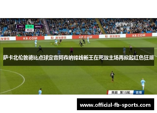 萨卡北伦敦德比点球定音阿森纳锋线新王在死敌主场再掀起红色狂潮