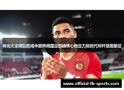 蒋光太坐镇后防成中超铁闸国足防线核心稳定力量时代标杆坚固象征 蒋光太坐镇后防成中超铁闸国足防线核心稳定力量时代标杆坚固象征